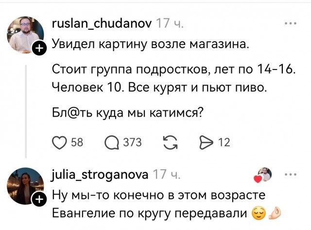 ruslan_chudanov 17 ч. Увидел картину возле магазина. Стоит группа подростков, лет по 14-16. Человек 10. Все курят и пьют пиво. Бл@ть куда мы катимся? julia_stroganova 17 ч. Ну мы-то конечно в этом возрасте Евангелие по кругу передавали 😉🙏