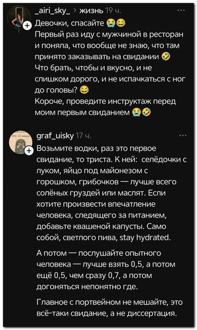 _airi_sky_ > жизнь 19 ч. Девочки, спасайте Первый раз иду с мужчиной в ресторан и поняла, что вообще не знаю, что там принято заказывать на свидании Что брать, чтобы и вкусно, и не слишком дорого, и не испачкаться с ног до головы? Короче, проведите инструктаж перед моим первым свиданием graf_uisky 17 ч. Возьмите водки, раз это первое свидание, то