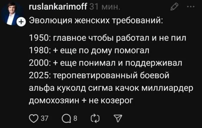 ruslankarimoff 31 мин.
Эволюция женских требований:
1950: главное чтобы работал и не пил
1980: + еще по дому помогал
2000: + еще понимал и поддерживал
2025: теропевтированный боевой альфа куколд сигма качок миллиардер домохозяин + не козерог
