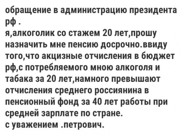 обращение в администрацию президента рф . я,алкоголик со стажем 20 лет,прошу назначить мне пенсию досрочно.ввиду того,что акцизные отчисления в бюджет рф,с потребляемого мною алкоголя и табака за 20 лет,намного превышают отчисления среднего россиянина в пенсионный фонд за 40 лет работы при средней зарплате по стране. с уважением .петрович.