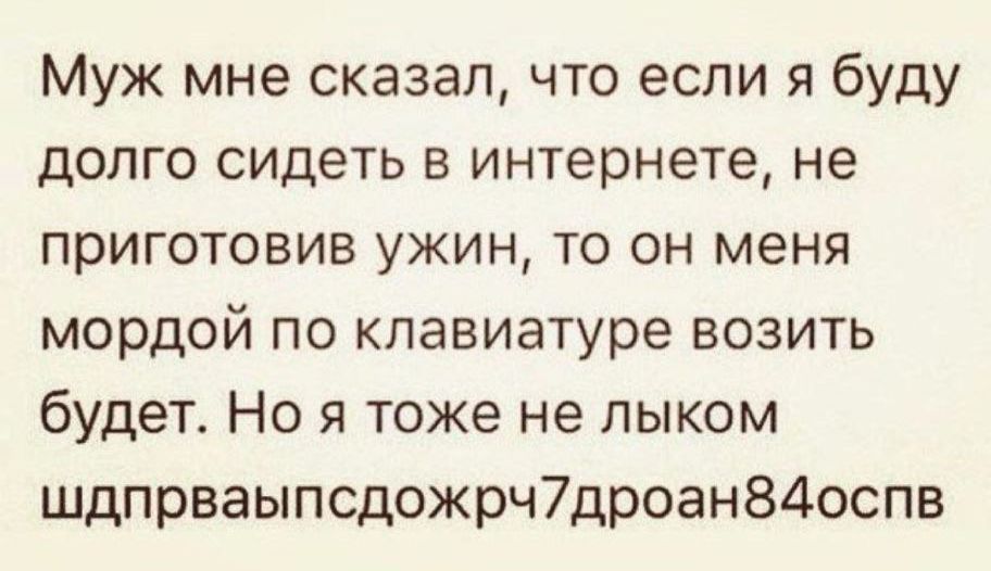 Муж мне сказал, что если я буду долго сидеть в интернете, не приготовив ужин, то он меня мордой по клавиатуре возить будет. Но я тоже не лыком шдпрваыпсдожрч7дроан84оспв