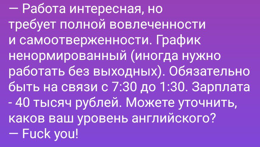 — Работа интересная, но требует полной вовлеченности и самоотверженности. График ненормированный (иногда нужно работать без выходных). Обязательно быть на связи с 7:30 до 1:30. Зарплата - 40 тысяч рублей. Можете уточнить, каков ваш уровень английского? — Fuck you!
