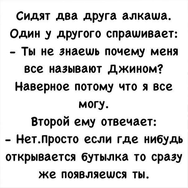 Сидят два друга алкаша. Один у другого спрашивает: – Ты не знаешь почему меня все называют Джином? Наверное потому что я все могу. Второй ему отвечает: – Нет. Просто если где нибудь открывается бутылка то сразу же появляешься ты.