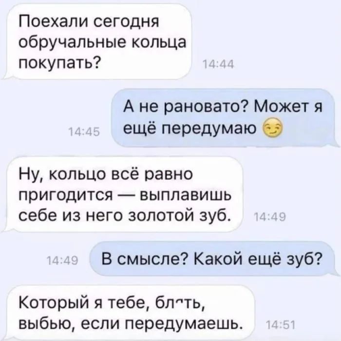 Поехали сегодня обручальные кольца покупать? А не рановато? Может я ещё передумаю 😉 Ну, кольцо всё равно пригодится — выплавишь себе из него золотой зуб. В смысле? Какой ещё зуб? Который я тебе, блять, выбью, если передумаешь.