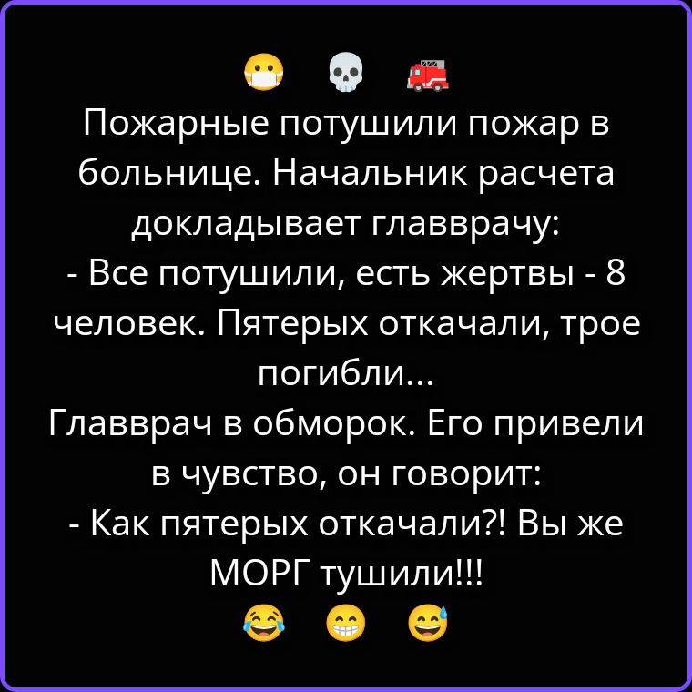 Пожарные потушили пожар в больнице. Начальник расчета докладывает главврачу: - Все потушили, есть жертвы - 8 человек. Пятерых откачали, трое погибли... Главврач в обморок. Его привели в чувство, он говорит: - Как пятерых откачали?! Вы же МОРГ тушили!!!