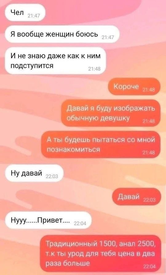 Чел. Я вообще женщин боюсь и не знаю даже как к ним подступиться. Короче, давай я буду изображать обычную девушку, а ты будешь пытаться со мной познакомиться. Ну давай. Давай. Нууу.....Привет.... Традиционный 1500, анал 2500, т.к ты урод для тебя цена в два раза больше.