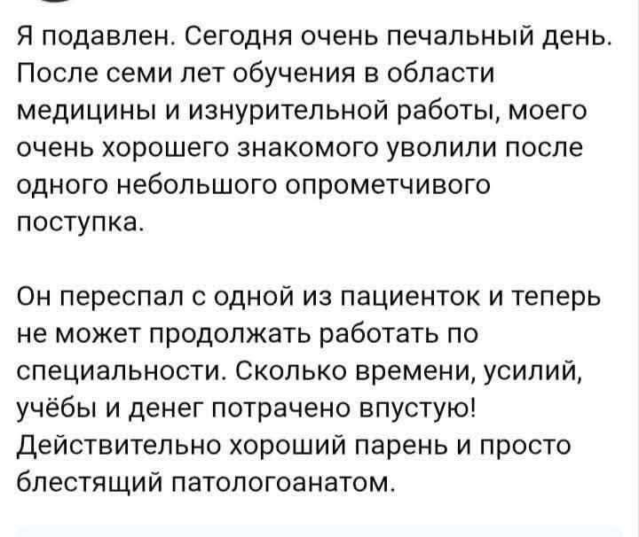 Я подавлен. Сегодня очень печальный день. После семи лет обучения в области медицины и изнурительной работы, моего очень хорошего знакомого уволили после одного небольшого опрометчивого поступка. Он переспал с одной из пациенток и теперь не может продолжать работать по специальности. Сколько времени, усилий, учёбы и денег потрачено впустую!