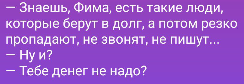 Знаешь, Фима, есть такие люди, которые берут в долг, а потом резко пропадают, не звонят, не пишут... Ну и? Тебе денег не надо?