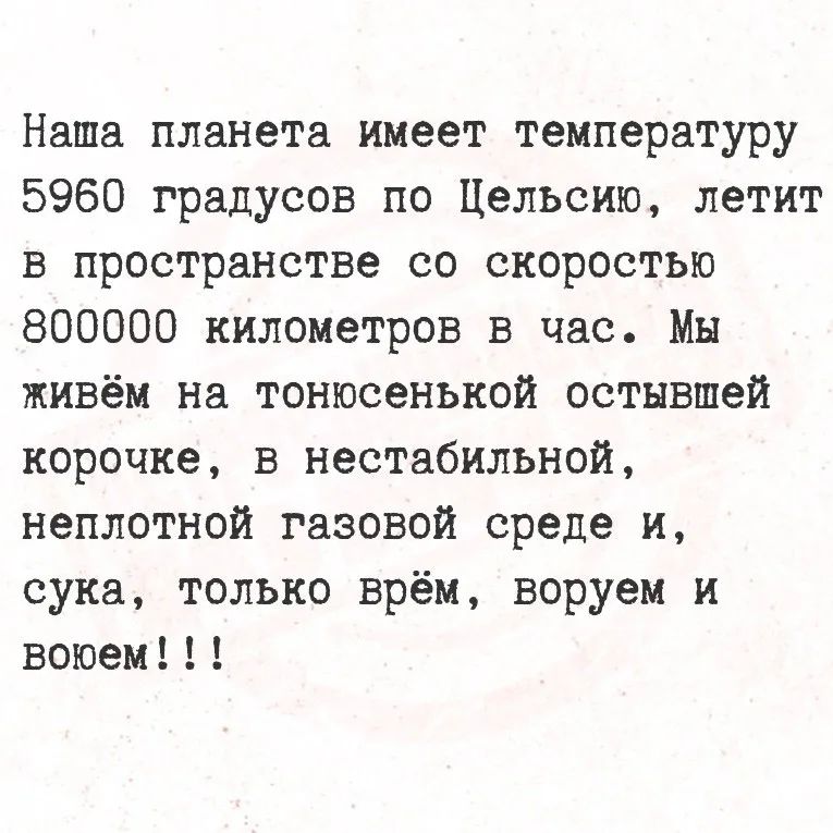 Наша планета имеет температуру 5960 градусов по Цельсию, летит в пространстве со скоростью 800000 километров в час. Мы живём на тонюсенькой остывшей корочке, в нестабильной, неплотной газовой среде и, сука, только врём, воруем и воюем!!!