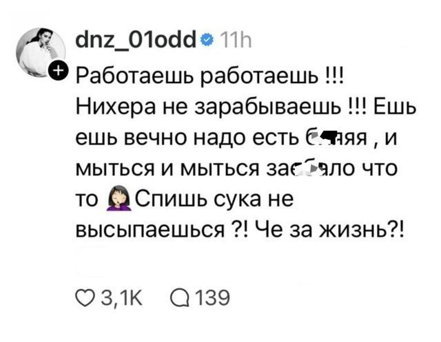 dnz_01odd 11h Работаешь работаешь !!! Нихера не зарабатываешь !!! Ешь ешь вечно надо есть б***яя , и мыться и мыться за****ло что то 🤦‍♀️ Спишь сука не высыпаешься ?! Че за жизнь?!