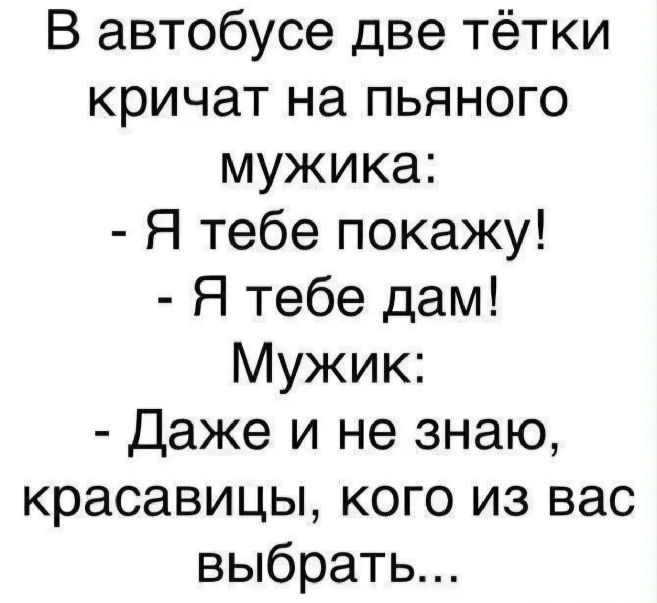 В автобусе две тётки кричат на пьяного мужика: - Я тебе покажу! - Я тебе дам! Мужик: - Даже и не знаю, красавицы, кого из вас выбрать...