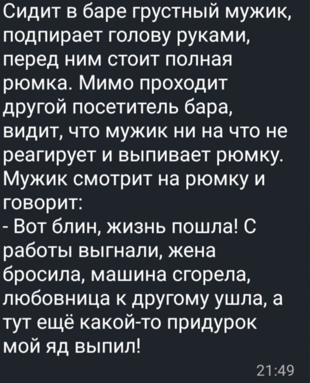 Сидит в баре грустный мужик, подпирает голову руками, перед ним стоит полная рюмка. Мимо проходит другой посетитель бара, видит, что мужик ни на что не реагирует и выпивает рюмку. Мужик смотрит на рюмку и говорит: - Вот блин, жизнь пошла! С работы выгнали, жена бросила, машина сгорела, любовница к другому ушла, а тут ещё какой-то придурок мой яд