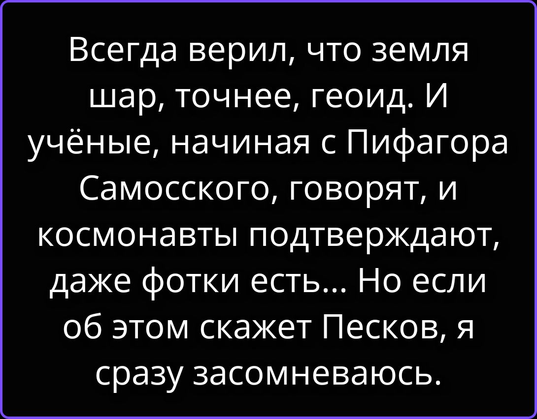 Всегда верил, что земля шар, точнее, геоид. И учёные, начиная с Пифагора Самосского, говорят, и космонавты подтверждают, даже фотки есть... Но если об этом скажет Песков, я сразу засомневаюсь.