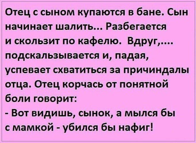 Отец с сыном купаются в бане. Сын начинает шалить... Разбегается и скользит по кафелю. Вдруг,... подскальзывается и, падая, успевает схватиться за причиндалы отца. Отец корчась от понятной боли говорит: - Вот видишь, сынок, а мылся бы с мамкой - убился бы нафиг!