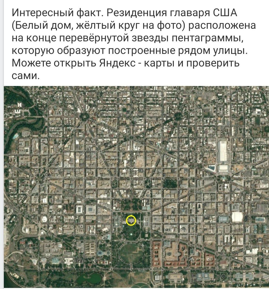 Интересный факт. Резиденция главаря США (Белый дом, жёлтый круг на фото) расположена на конце перевёрнутой звезды пентаграммы, которую образуют построенные рядом улицы. Можете открыть Яндекс - карты и проверить сами.
