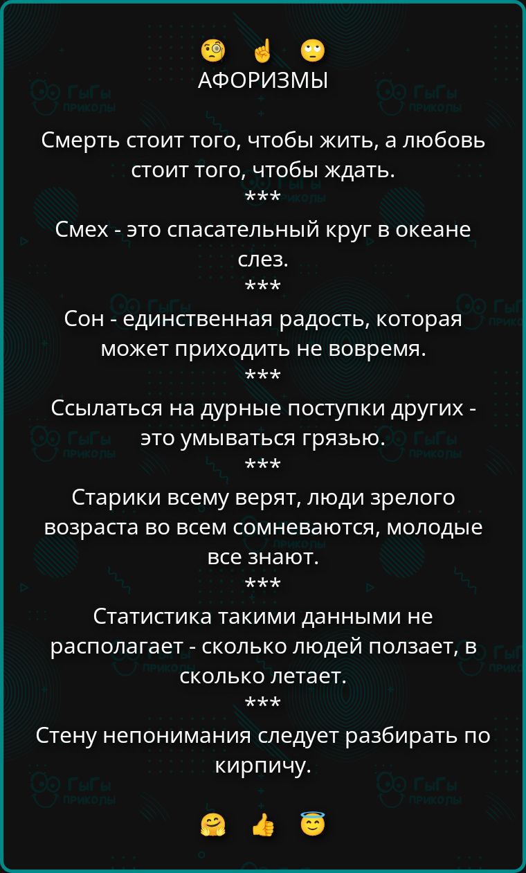 АФОРИЗМЫ
Смерть стоит того, чтобы жить, а любовь стоит того, чтобы ждать.
***
Смех - это спасательный круг в океане слез.
***
Сон - единственная радость, которая может приходить не вовремя.
***
Ссылаться на дурные поступки других - это умываться грязью.
***
Старики всему верят, люди зрелого возраста во всем сомневаются, молодые все