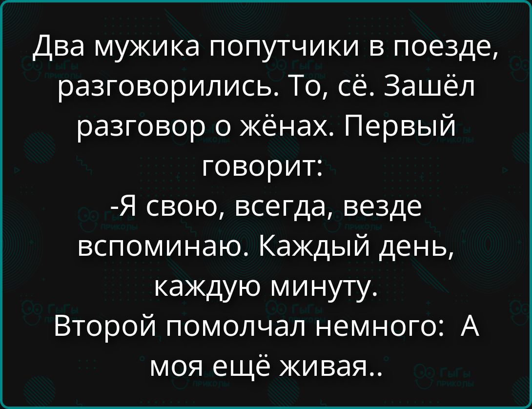 Два мужика попутчики в поезде, разговорились. То, сё. Зашёл разговор о жёнах. Первый говорит: -Я свою, всегда, везде вспоминаю. Каждый день, каждую минуту. Второй помолчал немного: А моя ещё живая..