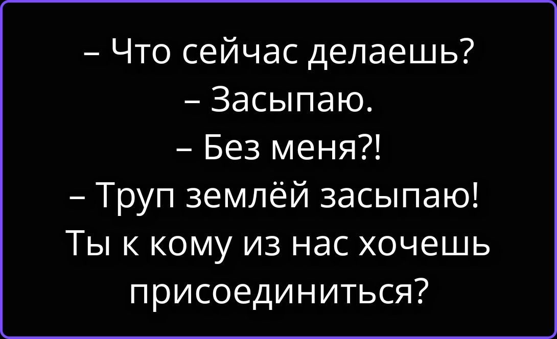 — Что сейчас делаешь?
— Засыпаю.
— Без меня?!
— Труп землёй засыпаю!
Ты к кому из нас хочешь присоединиться?
