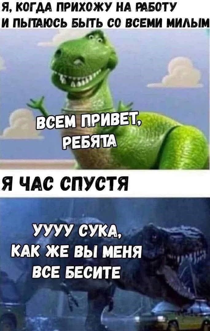 Я, КОГДА ПРИХОЖУ НА РАБОТУ И ПЫТАЮСЬ БЫТЬ СО ВСЕМИ МИЛЫМ ВСЕМ ПРИВЕТ, РЕБЯТА Я ЧАС СПУСТЯ УУУУ СУКА, КАК ЖЕ ВЫ МЕНЯ ВСЕ БЕСИТЕ