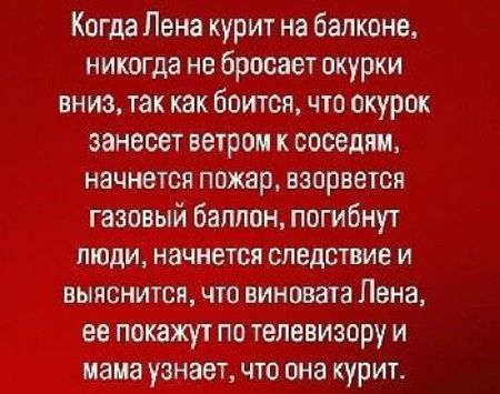 Когда Лена курит на балконе, никогда не бросает окурки вниз, так как боится, что окурок занесет ветром к соседям, начнется пожар, взорвется газовый баллон, погибнут люди, начнется следствие и выяснится, что виновата Лена, ее покажут по телевизору и мама узнает, что она курит.