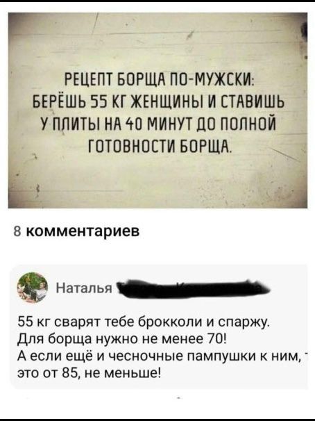 РЕЦЕПТ БОРЩА ПО-МУЖСКИ: БЕРЁШЬ 55 КГ ЖЕНЩИНЫ И СТАВИШЬ У ПЛИТЫ НА 40 МИНУТ ДО ПОЛНОЙ ГОТОВНОСТИ БОРЩА. 8 комментариев Наталья 55 кг сварят тебе брокколи и спаржу. Для борща нужно не менее 70! А если ещё и чесночные пампушки к ним, это от 85, не меньше!
