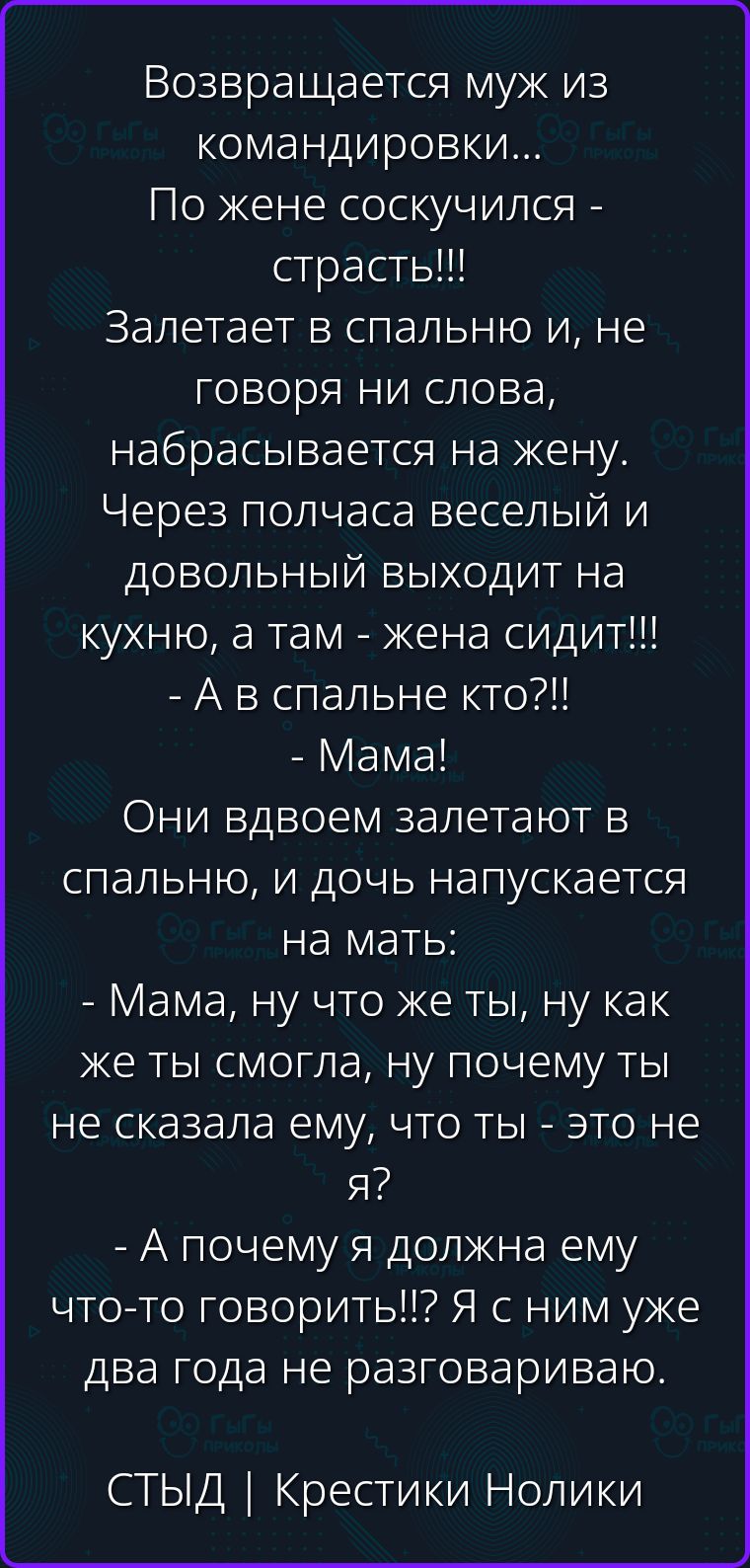 Возвращается муж из командировки... По жене соскучился - страсть!!! Залетает в спальню и, не говоря ни слова, набрасывается на жену. Через полчаса веселый и довольный выходит на кухню, а там - жена сидит!!! - А в спальне кто?!! - Мама! Они вдвоем залетают в спальню, и дочь напускается на мать: - Мама, ну что же ты, ну как же ты смогла, ну почему