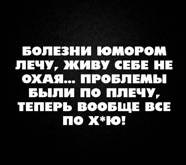 БОЛЕЗНИ ЮМОРОМ ЛЕЧУ, ЖИВУ СЕБЕ НЕ ОХАЯ... ПРОБЛЕМЫ БЫЛИ ПО ПЛЕЧУ, ТЕПЕРЬ ВООБЩЕ ВСЕ ПО Х*Ю!