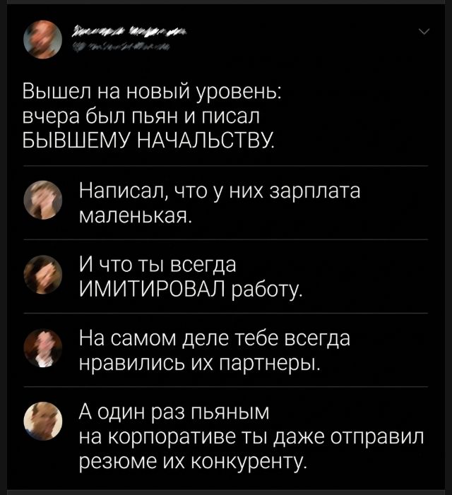 Вышел на новый уровень: вчера был пьян и писал БЫВШЕМУ НАЧАЛЬСТВУ. Написал, что у них зарплата маленькая. И что ты всегда ИМИТИРОВАЛ работу. На самом деле тебе всегда нравились их партнеры. А один раз пьяным на корпоративе ты даже отправил резюме их конкуренту.