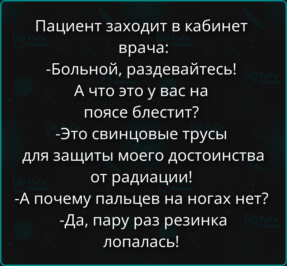 Пациент заходит в кабинет врача: -Больной, раздевайтесь! А что это у вас на поясе блестит? -Это свинцовые трусы для защиты моего достоинства от радиации! -А почему пальцев на ногах нет? -Да, пару раз резинка лопалась!