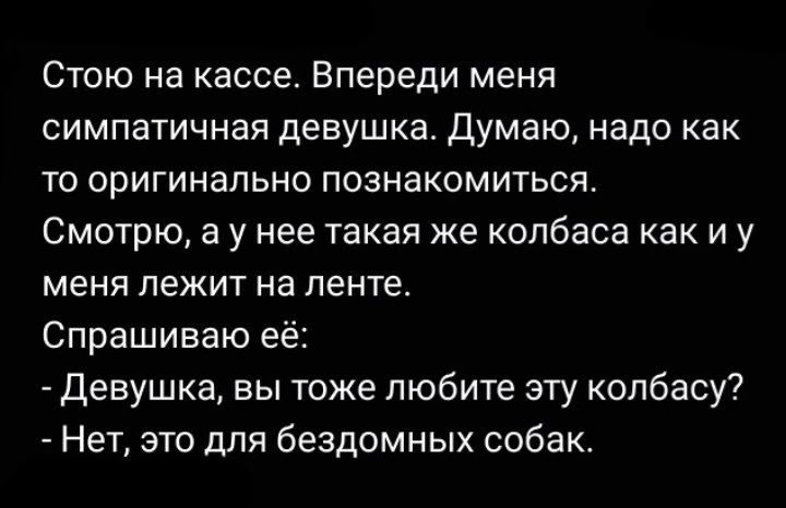 Стою на кассе. Впереди меня симпатичная девушка. Думаю, надо как-то оригинально познакомиться. Смотрю, а у нее такая же колбаса как и у меня лежит на ленте. Спрашиваю её: - Девушка, вы тоже любите эту колбасу? - Нет, это для бездомных собак.