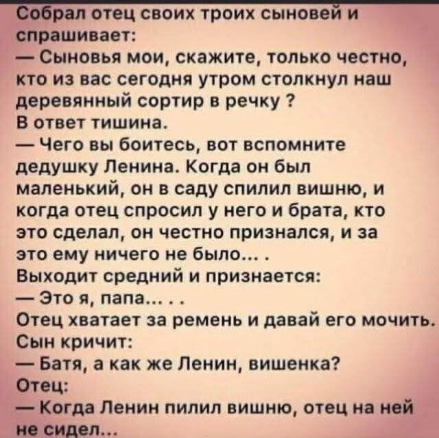 Собрал отец своих троих сыновей и спрашивает: — Сыновья мои, скажите, только честно, кто из вас сегодня утром столкнул наш деревянный сортир в речку? В ответ тишина. — Чего вы боитесь, вот вспомните дедушку Ленина. Когда он был маленький, он в саду спилил вишню, и когда отец спросил у него и брата, кто это сделал, он честно признался, и за это ему