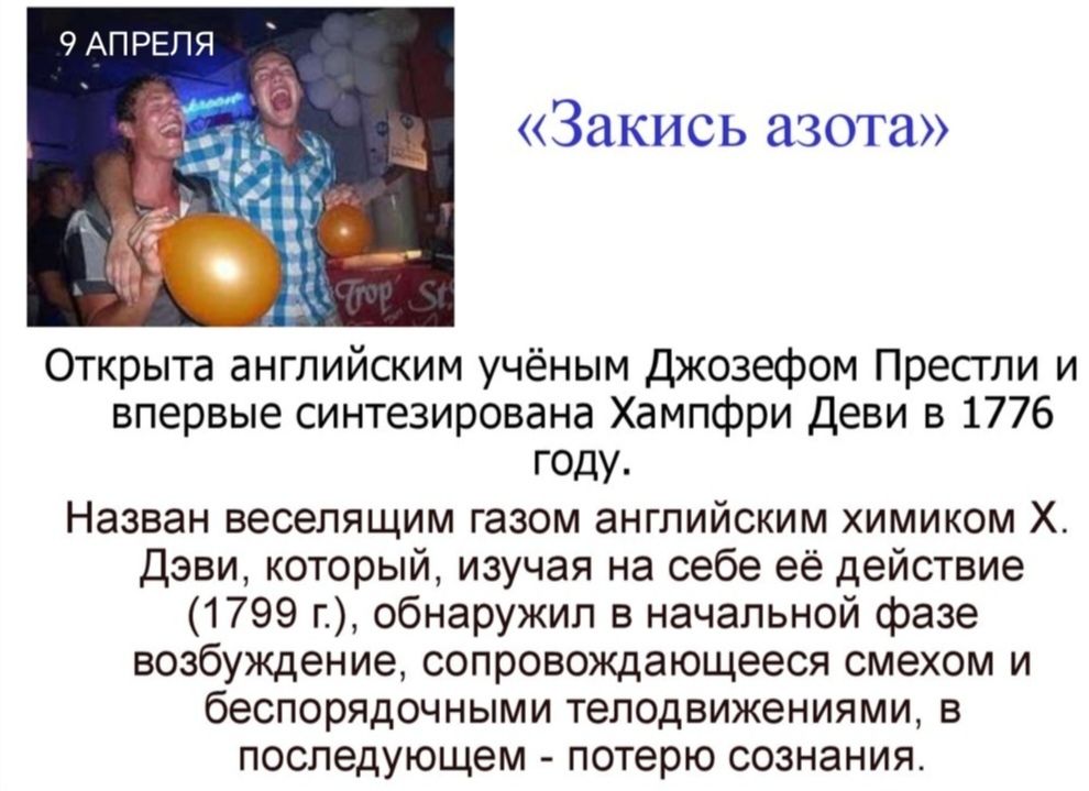9 АПРЕЛЯ «Закись азота» Открыта английским учёным Джозефом Престли и впервые синтезирована Хампфри Деви в 1776 году. Назван веселящим газом английским химиком Х. Дэви, который, изучая на себе её действие (1799 г.), обнаружил в начальной фазе возбуждение, сопровождающееся смехом и беспорядочными телодвижениями, в последующем - потерю сознания. Trop