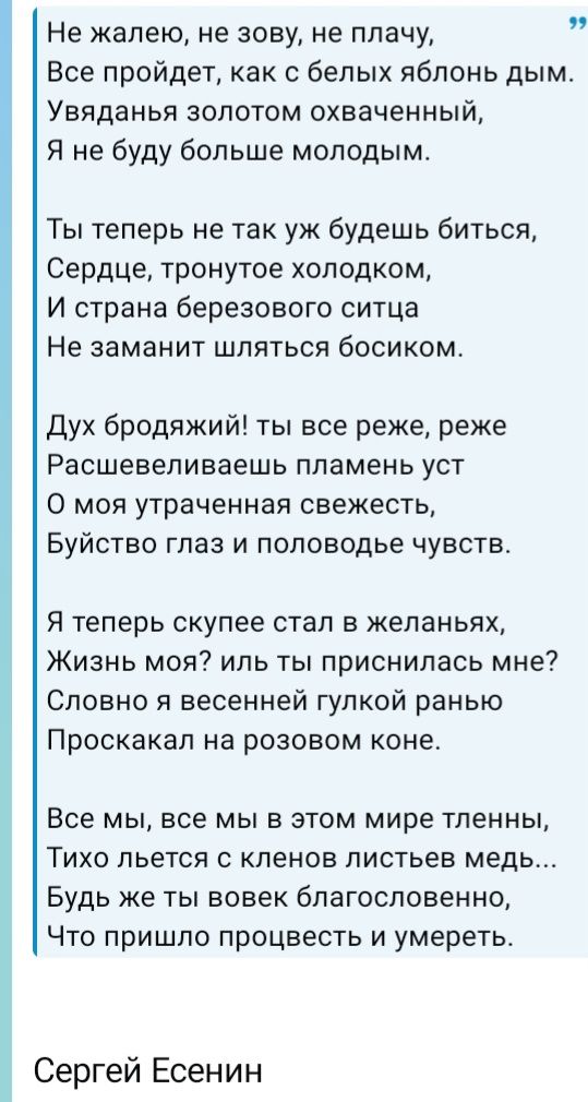 Не жалею, не зову, не плачу, Все пройдет, как с белых яблонь дым. Увяданья золотом охваченный, Я не буду больше молодым. Ты теперь не так уж будешь биться, Сердце, тронутое холодком, И страна березового ситца Не заманит шляться босиком. Дух бродяжий! ты все реже, реже Расшевеливаешь пламень уст О моя утраченная свежесть, Буйство глаз и половодье