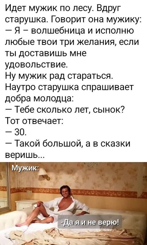 Идет мужик по лесу. Вдруг старушка. Говорит она мужику: — Я — волшебница и исполню любые твои три желания, если ты доставишь мне удовольствие. Ну мужик рад стараться. Наутро старушка спрашивает добра молодца: — Тебе сколько лет, сынок? Тот отвечает: — 30. — Такой большой, а в сказки веришь... Мужик: -Да я и не верю!