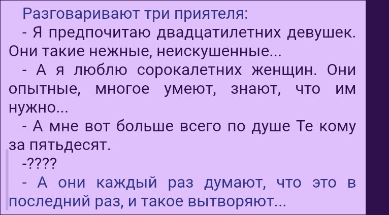 Разговаривают три приятеля:
- Я предпочитаю двадцатилетних девушек. Они такие нежные, неискушенные...
- А я люблю сорокалетних женщин. Они опытные, многое умеют, знают, что им нужно...
- А мне вот больше всего по душе Те кому за пятьдесят.
-????
- А они каждый раз думают, что это в последний раз, и такое вытворяют...