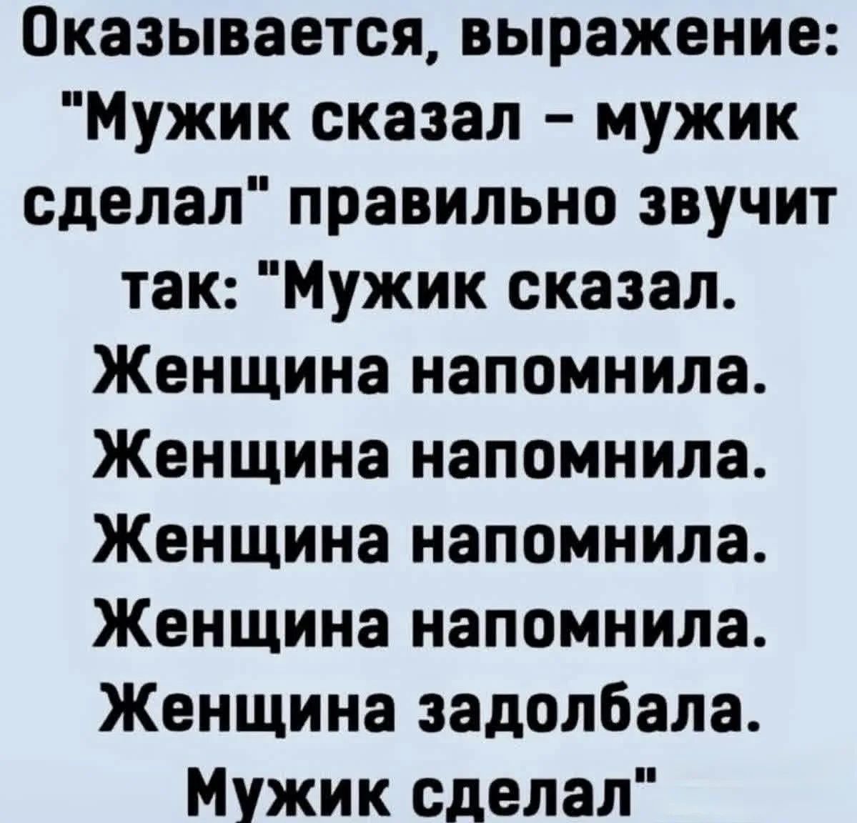 Оказывается, выражение: Мужик сказал - мужик сделал правильно звучит так: Мужик сказал. Женщина напомнила. Женщина напомнила. Женщина напомнила. Женщина напомнила. Женщина задолбала. Мужик сделал
