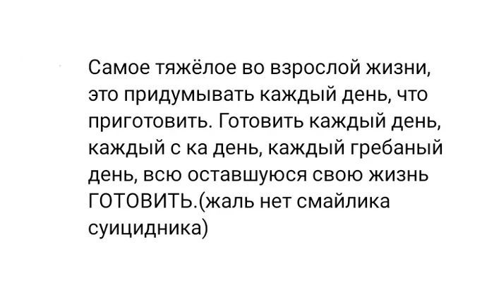 Самое тяжёлое во взрослой жизни, это придумывать каждый день, что приготовить. Готовить каждый день, каждый с ка день, каждый гребаный день, всю оставшуюся свою жизнь ГОТОВИТЬ.(жаль нет смайлика суицидника)