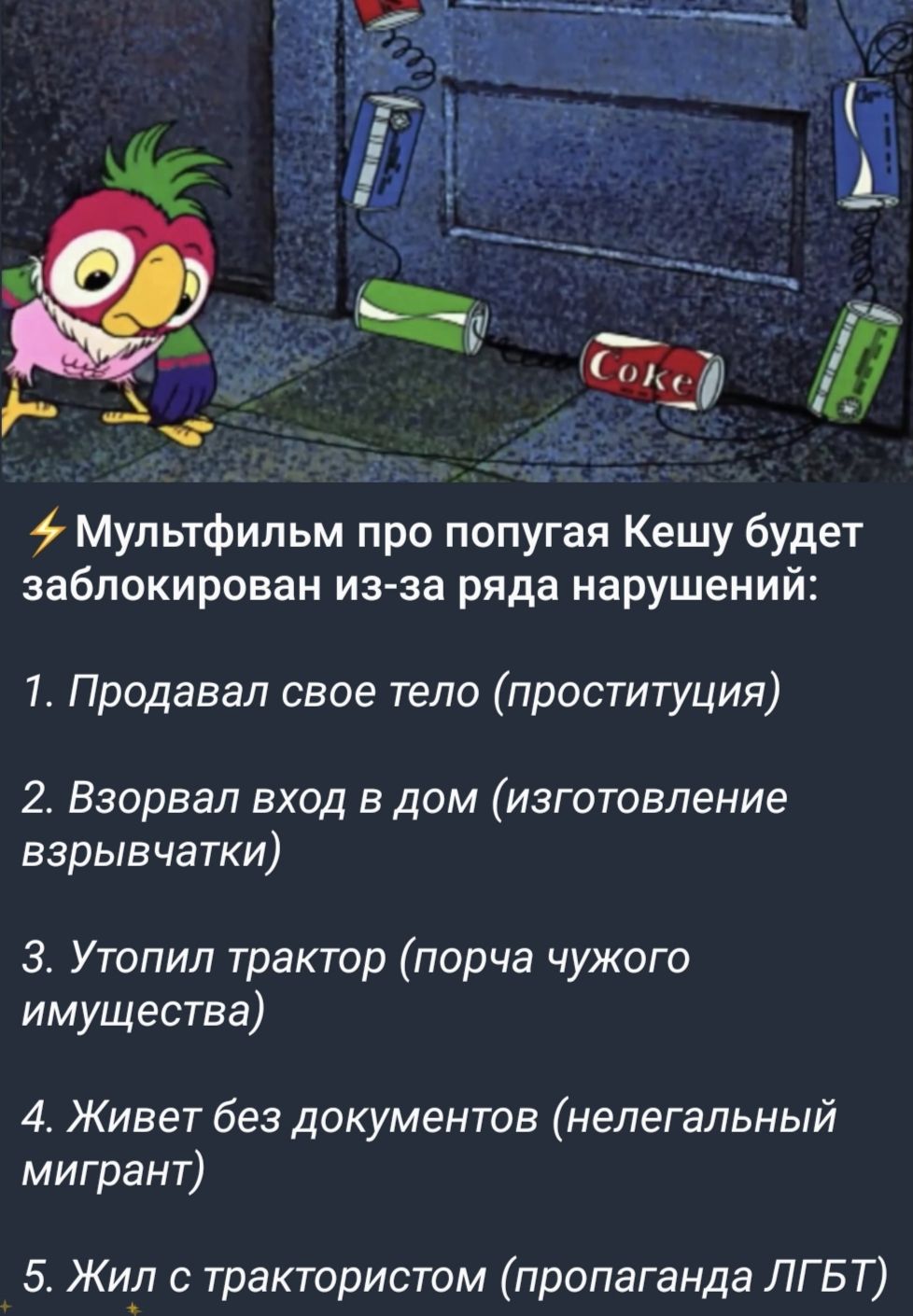 Мультфильм про попугая Кешу будет заблокирован из-за ряда нарушений:
1. Продавал свое тело (проституция)
2. Взорвал вход в дом (изготовление взрывчатки)
3. Утопил трактор (порча чужого имущества)
4. Живет без документов (нелегальный мигрант)
5. Жил с трактористом (пропаганда ЛГБТ)