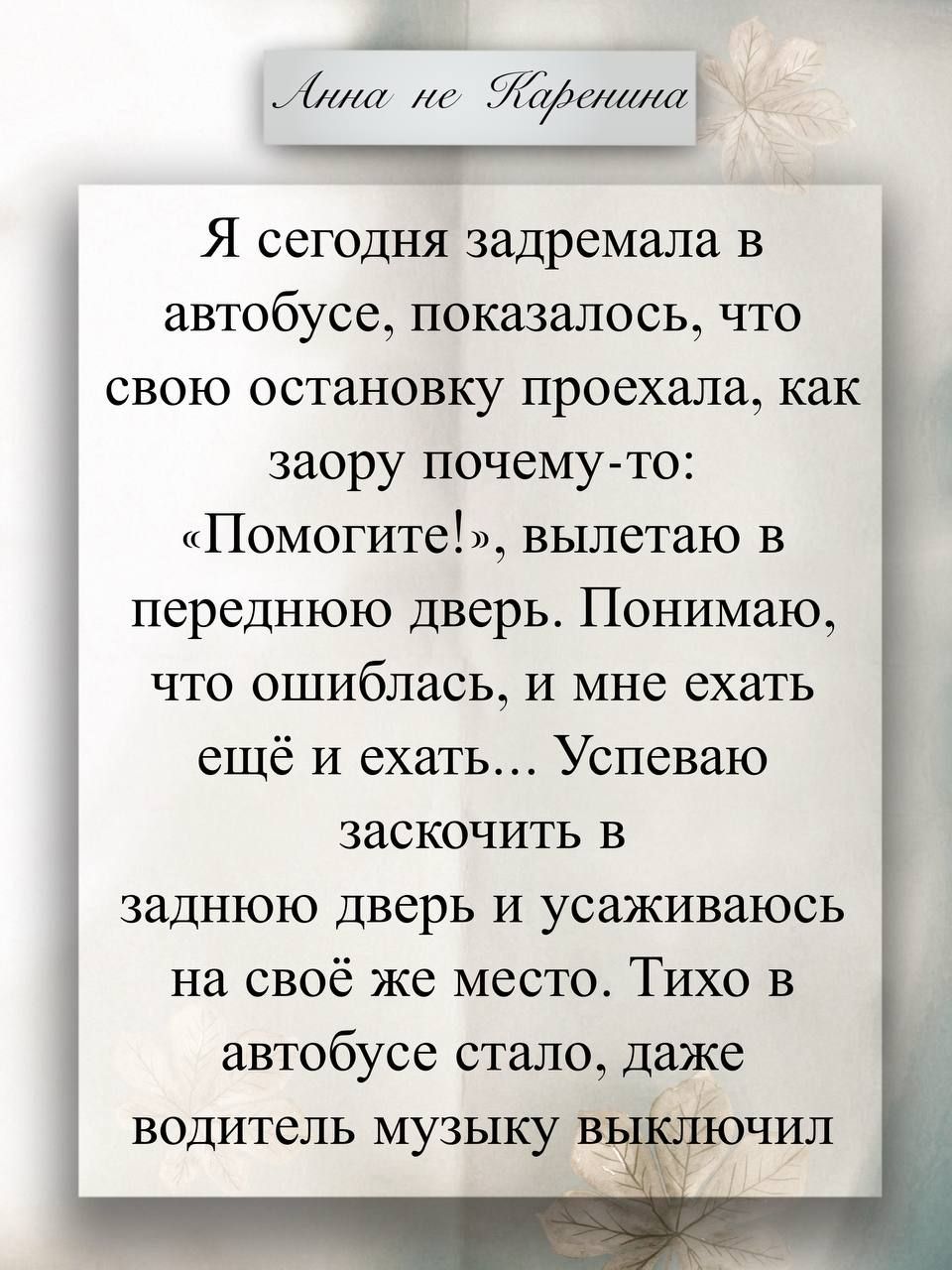 Анна не Каренина. Я сегодня задремала в автобусе, показалось, что свою остановку проехала, как заорала почему-то: «Помогите!», вылетаю в переднюю дверь. Понимаю, что ошиблась, и мне ехать ещё и ехать... Успеваю заскочить в заднюю дверь и усаживаюсь на своё же место. Тихо в автобусе стало, даже водитель музыку выключил