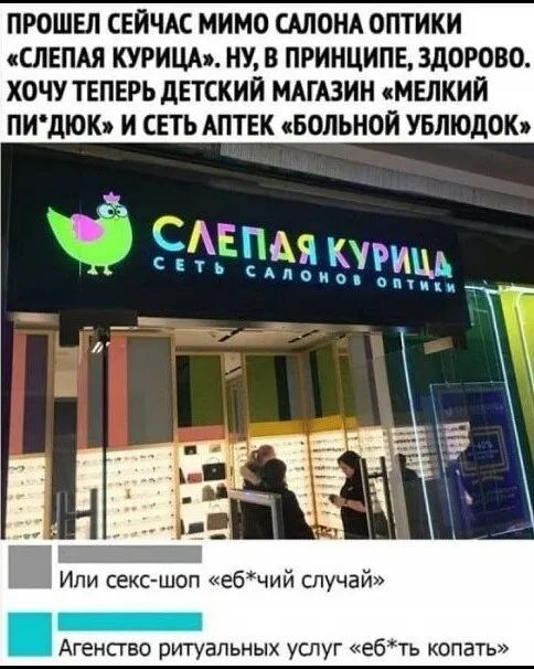 ПРОШЕЛ СЕЙЧАС МИМО САЛОНА ОПТИКИ «СЛЕПАЯ КУРИЦА». НУ, В ПРИНЦИПЕ, ЗДОРОВО. ХОЧУ ТЕПЕРЬ ДЕТСКИЙ МАГАЗИН «МЕЛКИЙ ПИ*ДЮК» И СЕТЬ АПТЕК «БОЛЬНОЙ УБЛЮДОК»
Или секс-шоп «еб*чий случай»
Агентство ритуальных услуг «еб*ть копать»