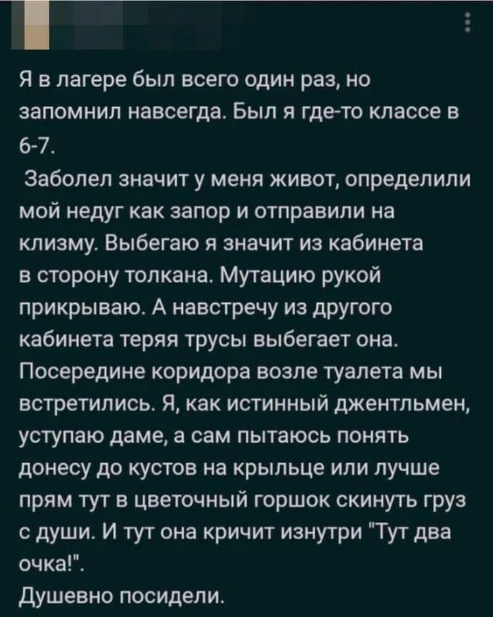 Я в лагере был всего один раз, но запомнил навсегда. Был я где-то в классе в 6-7. Заболел значит у меня живот, определили мой недуг как запор и отправили на клизму. Выбегаю я значит из кабинета в сторону толкана. Мутацию рукой прикрываю. А навстречу из другого кабинета теряя трусы выбегает она. Посередине коридора возле туалета мы встретились. Я,