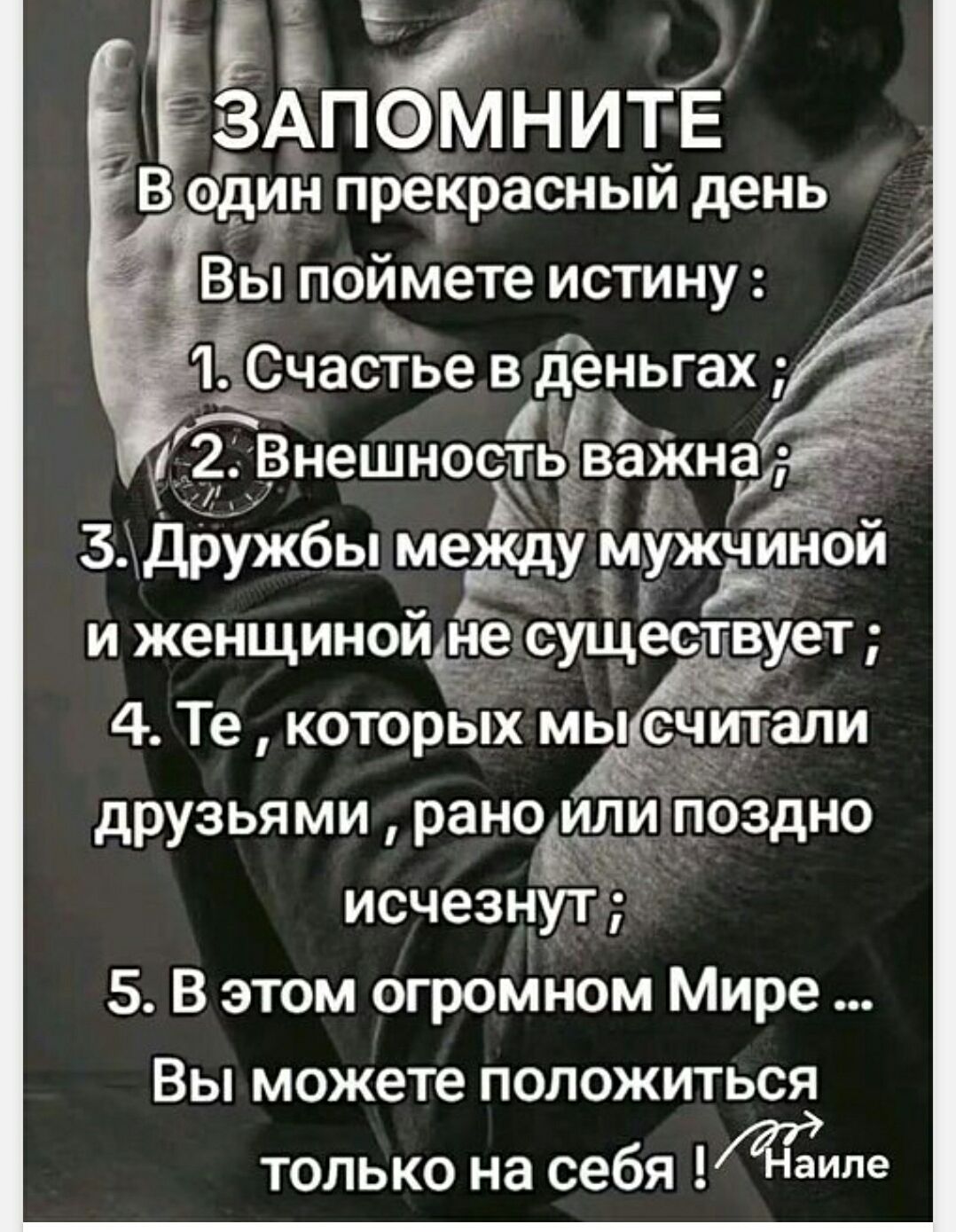 ЗАПОМНИТЕ В один прекрасный день Вы поймете истину: 1. Счастье в деньгах; 2. Внешность важна; 3. Дружбы между мужчиной и женщиной не существует; 4. Те, которых мы считали друзьями, рано или поздно исчезнут; 5. В этом огромном Мире ... Вы можете положиться только на себя ! /Наиле