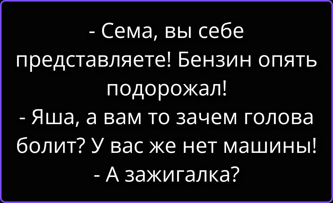 - Сема, вы себе представляете! Бензин опять подорожал! - Яша, а вам то зачем голова болит? У вас же нет машины! - А зажигалка?