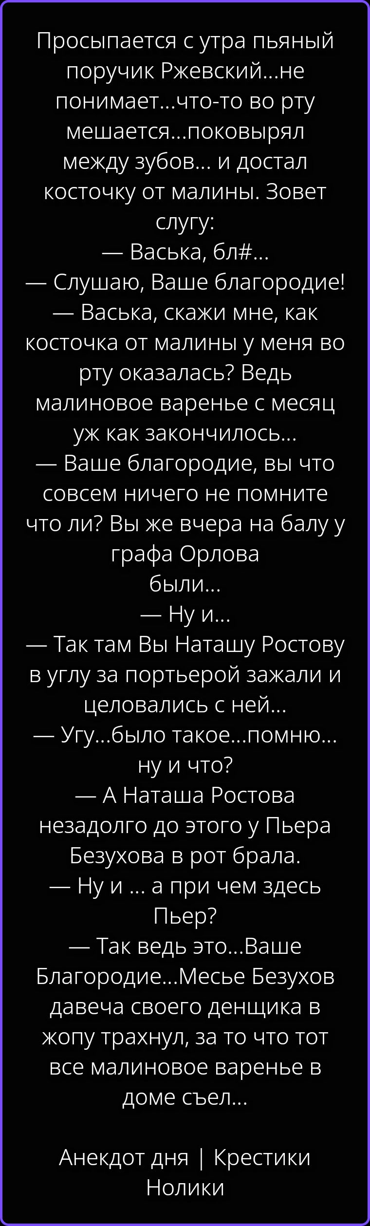Просыпается с утра пьяный поручик Ржевский...не понимает...что-то во рту мешается...поковырял между зубов... и достал косточку от малины. Зовет слугу: — Васька, бл#... — Слушаю, Ваше благородие! — Васька, скажи мне, как косточка от малины у меня во рту оказалась? Ведь малиновое варенье с месяц уж как закончилось... — Ваше благородие, вы что совсем