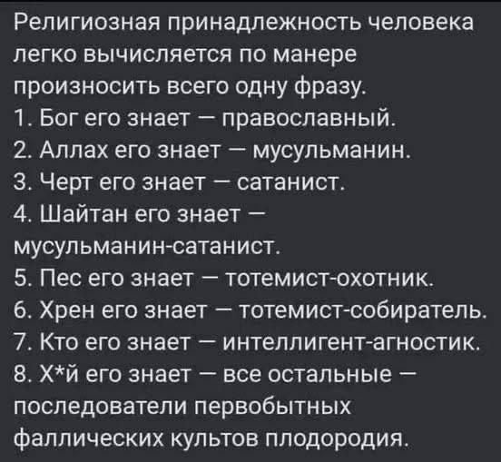 Религиозная принадлежность человека легко вычисляется по манере произносить всего одну фразу.
1. Бог его знает — православный.
2. Аллах его знает — мусульманин.
3. Черт его знает — сатанист.
4. Шайтан его знает — мусульманин-сатанист.
5. Пес его знает — тотемист-охотник.
6. Хрен его знает — тотемист-собиратель.
7. Кто его знает —