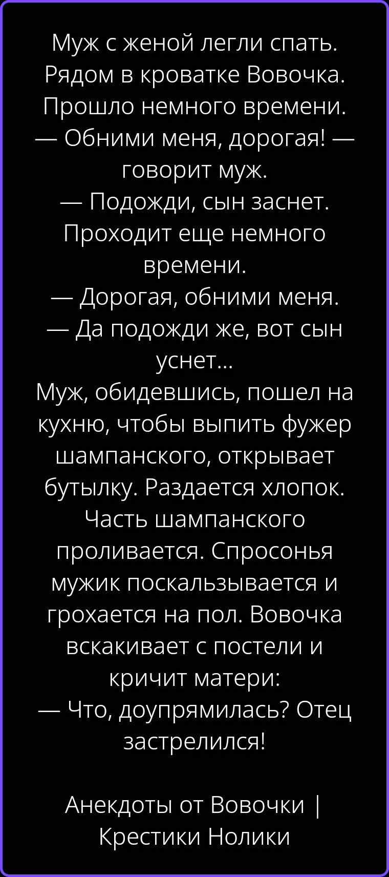 Муж с женой легли спать. Рядом в кроватке Вовочка. Прошло немного времени. — Обними меня, дорогая! — говорит муж. — Подожди, сын заснет. Проходит еще немного времени. — Дорогая, обними меня. — Да подожди же, вот сын уснет... Муж, обидевшись, пошел на кухню, чтобы выпить фужер шампанского, открывает бутылку. Раздается хлопок. Часть шампанского