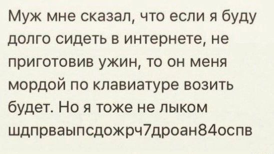 Муж мне сказал, что если я буду долго сидеть в интернете, не приготовив ужин, то он меня мордой по клавиатуре возить будет. Но я тоже не лыком шдпрваыпсдожрч7дроан84оспв