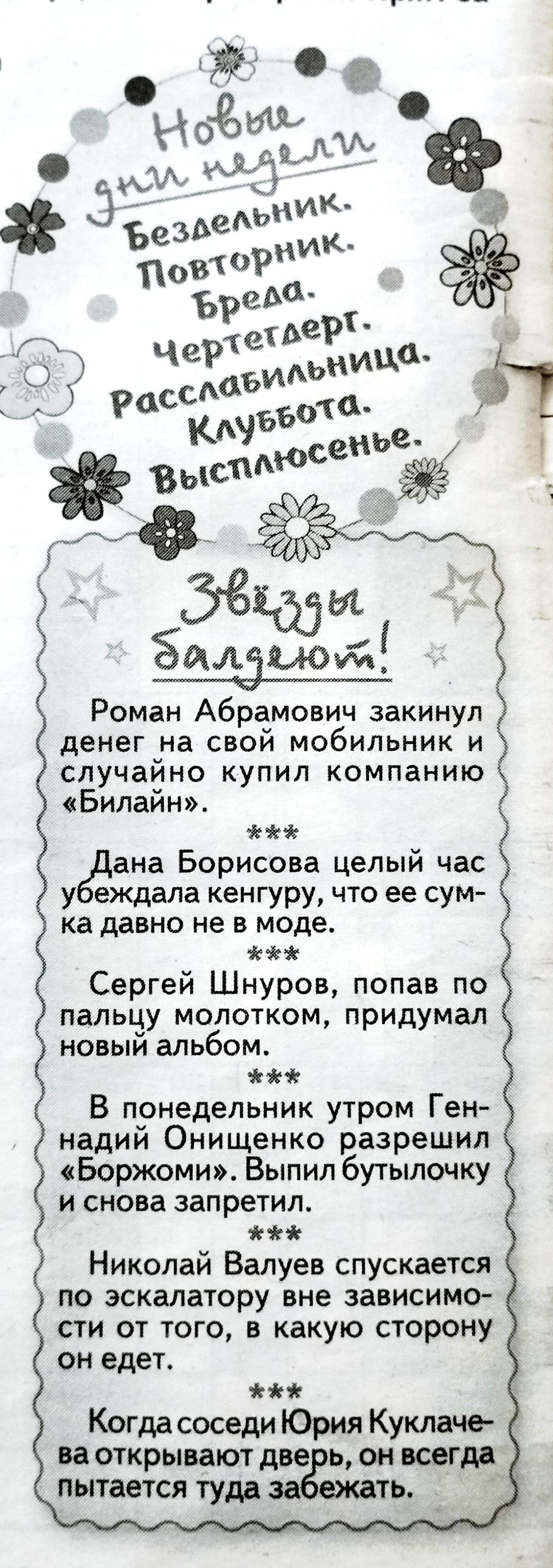 Новые дни недели
Бездельник.
Повторник.
Бреда.
Чертегдерт.
Расслабильница.
Клуббота.
Высплюсенье.

Звезды балдеют!

Роман Абрамович закинул денег на свой мобильник и случайно купил компанию «Билайн».
***
Дана Борисова целый час убеждала кенгуру, что ее сумка давно не в моде.
***
Сергей Шнуров, попав по пальцу молотком, придумал новый альбом.
***
В