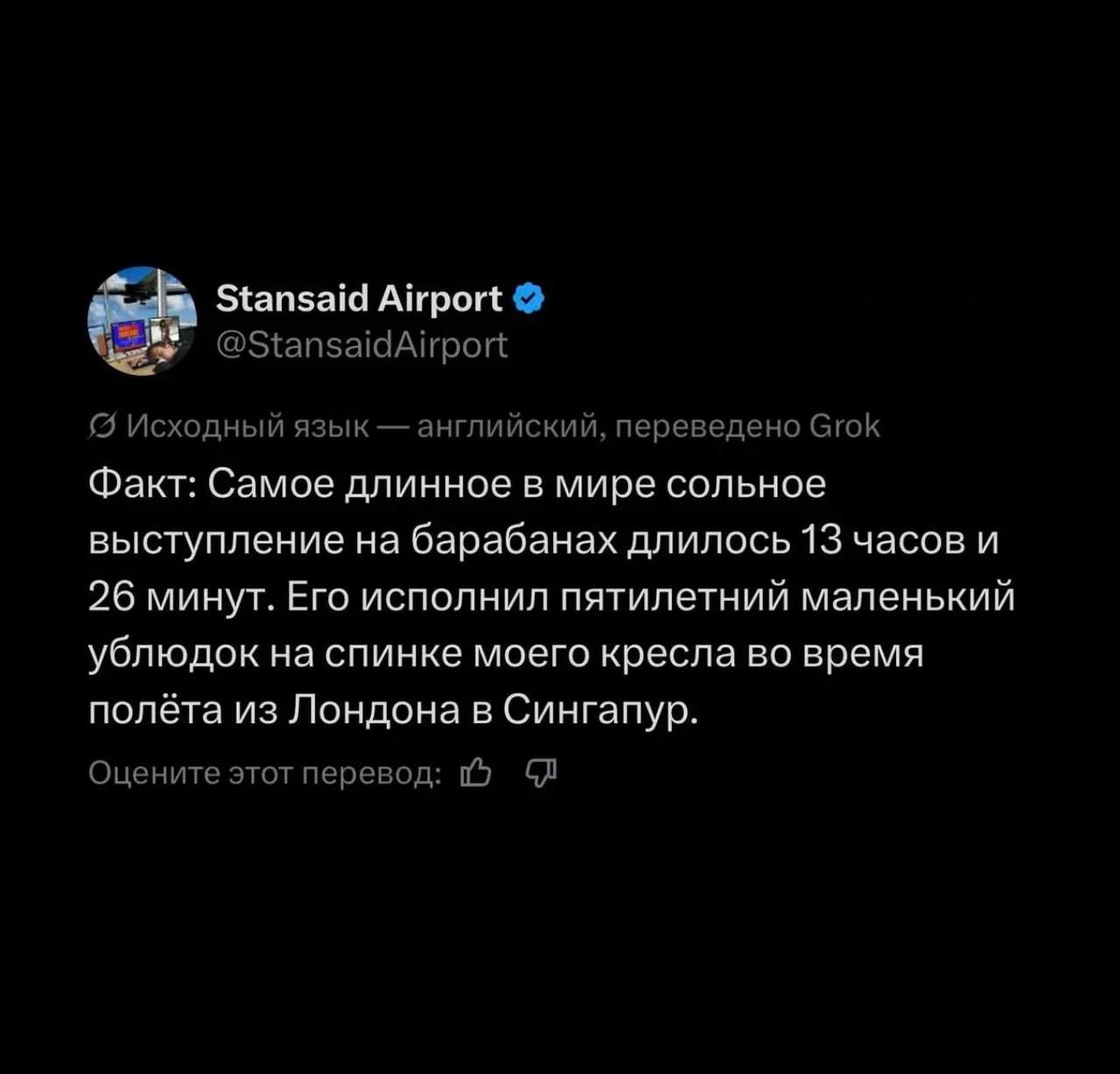 Stansaid Airport @StansaidAirport Исходный язык — английский, переведено Grok Факт: Самое длинное в мире сольное выступление на барабанах длилось 13 часов и 26 минут. Его исполнил пятилетний маленький ублюдок на спинке моего кресла во время полёта из Лондона в Сингапур. Оцените этот перевод: