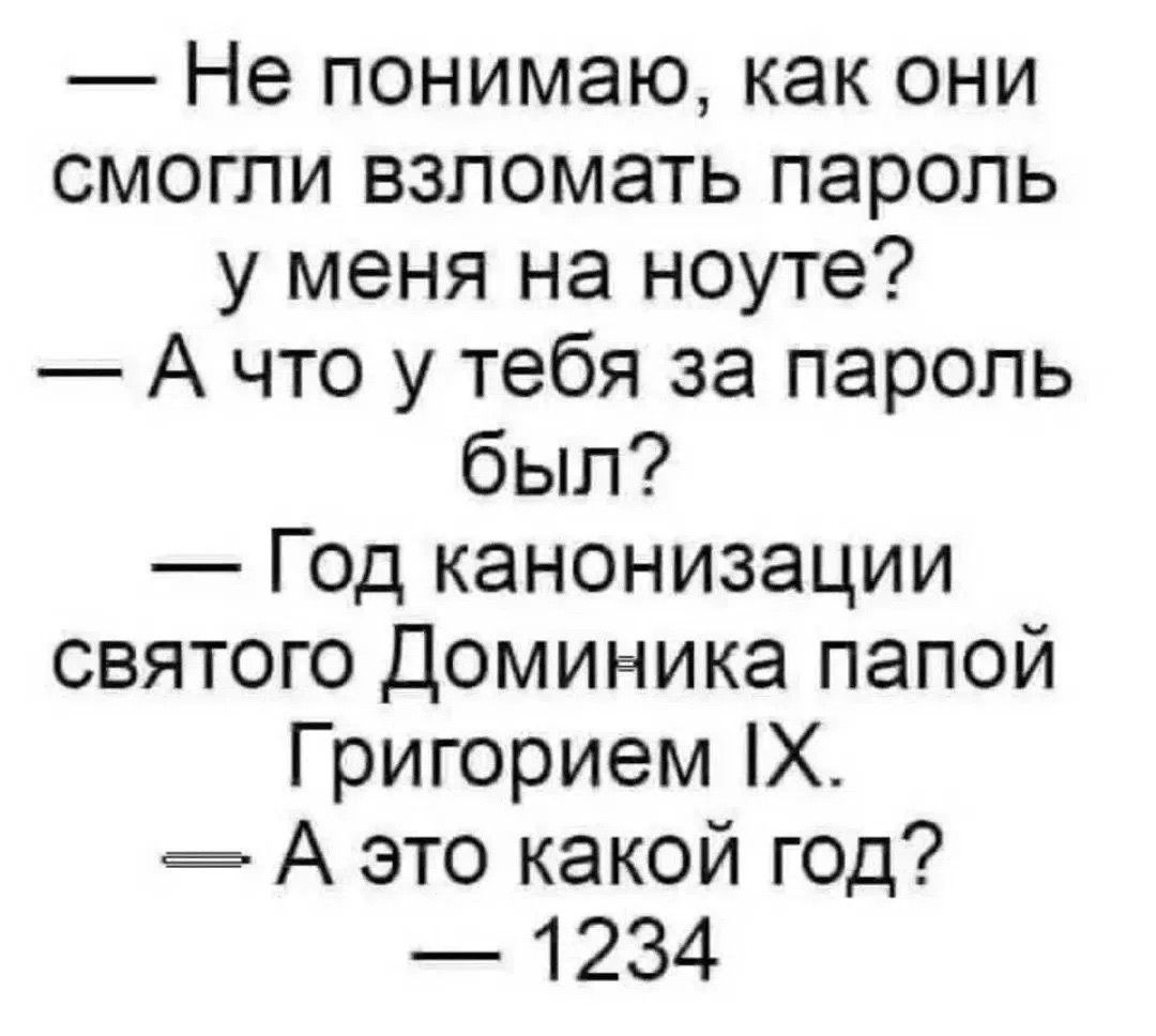 — Не понимаю, как они смогли взломать пароль у меня на ноуте? — А что у тебя за пароль был? — Год канонизации святого Доминика папой Григорием IX. — А это какой год? — 1234